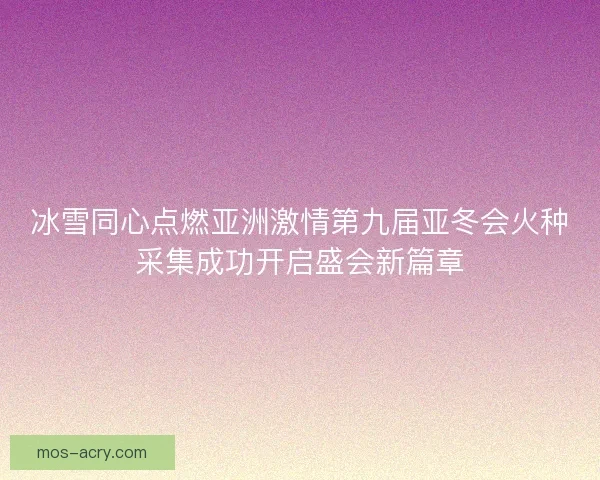 冰雪同心点燃亚洲激情第九届亚冬会火种采集成功开启盛会新篇章