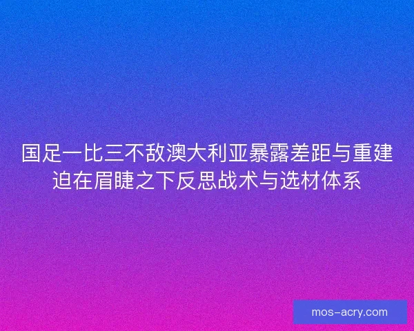 国足一比三不敌澳大利亚暴露差距与重建迫在眉睫之下反思战术与选材体系