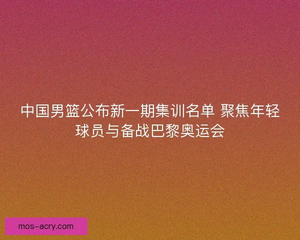 中国男篮公布新一期集训名单 聚焦年轻球员与备战巴黎奥运会