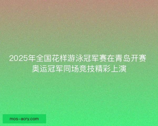 2025年全国花样游泳冠军赛在青岛开赛 奥运冠军同场竞技精彩上演