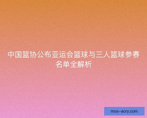 中国篮协公布亚运会篮球与三人篮球参赛名单全解析