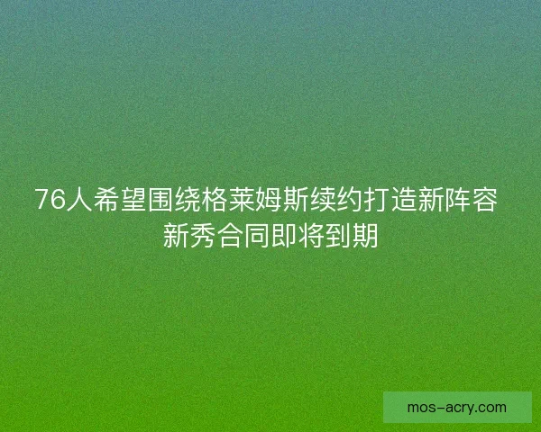 76人希望围绕格莱姆斯续约打造新阵容 新秀合同即将到期