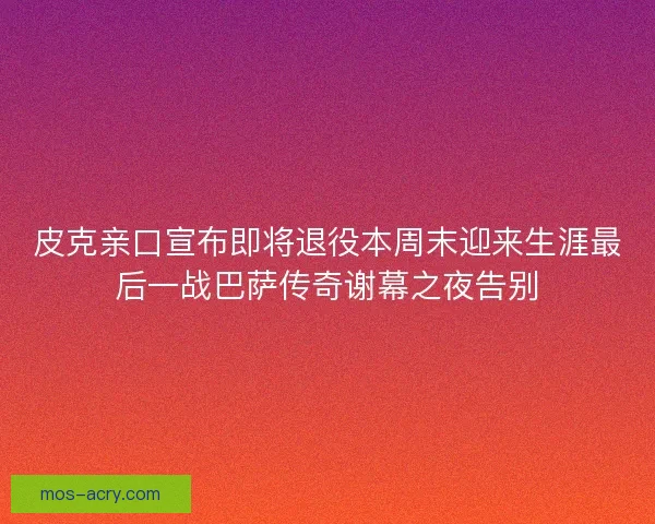 皮克亲口宣布即将退役本周末迎来生涯最后一战巴萨传奇谢幕之夜告别