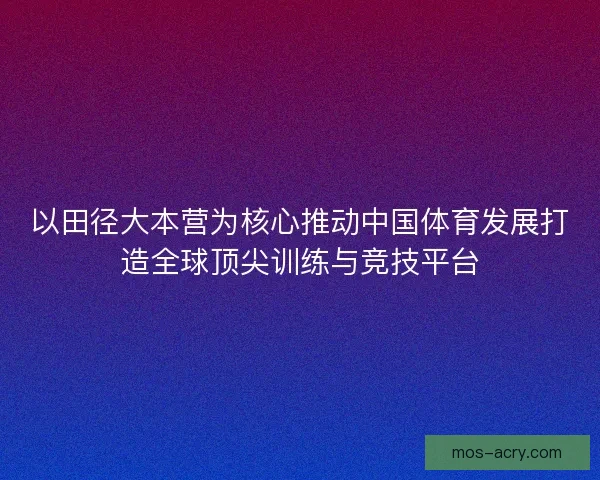 以田径大本营为核心推动中国体育发展打造全球顶尖训练与竞技平台
