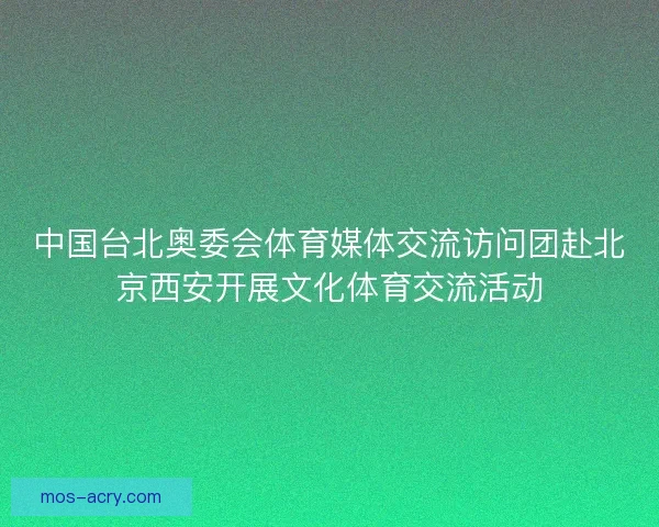中国台北奥委会体育媒体交流访问团赴北京西安开展文化体育交流活动